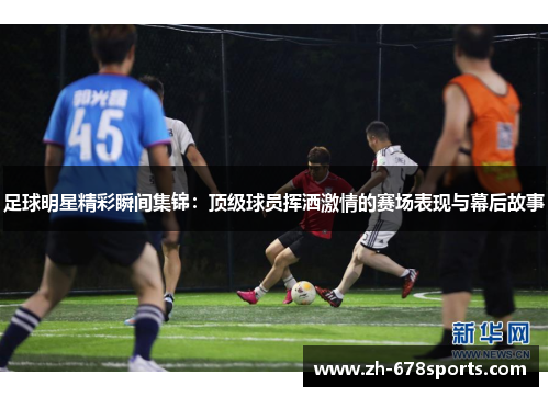 足球明星精彩瞬间集锦：顶级球员挥洒激情的赛场表现与幕后故事