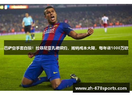 巴萨空手套白狼！拉菲尼亚孔德续约，摊销成本大降，每年省1000万欧